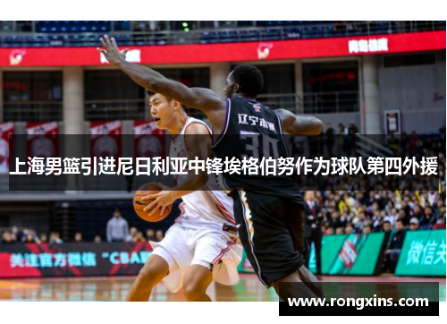 上海男篮引进尼日利亚中锋埃格伯努作为球队第四外援